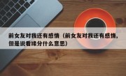 前女友对我还有感情（前女友对我还有感情,但是说看缘分什么意思）