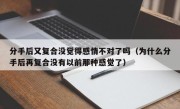 分手后又复合没觉得感情不对了吗（为什么分手后再复合没有以前那种感觉了）