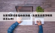 女朋友说话老是和我顶撞（女朋友说我顶嘴我该怎么哄）