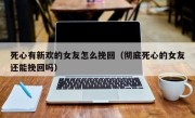 死心有新欢的女友怎么挽回（彻底死心的女友还能挽回吗）