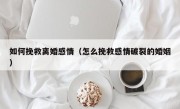 如何挽救离婚感情（怎么挽救感情破裂的婚姻）
